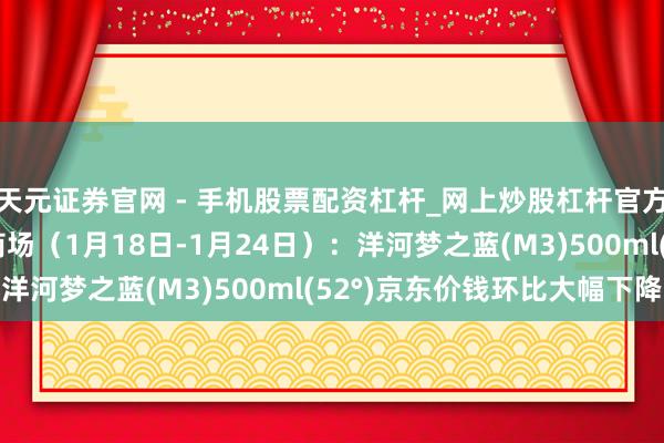 天元证券官网 - 手机股票配资杠杆_网上炒股杠杆官方配资 行业跟踪|酒类商场（1月18日-1月24日）：洋河梦之蓝(M3)500ml(52°)京东价钱环比大幅下降