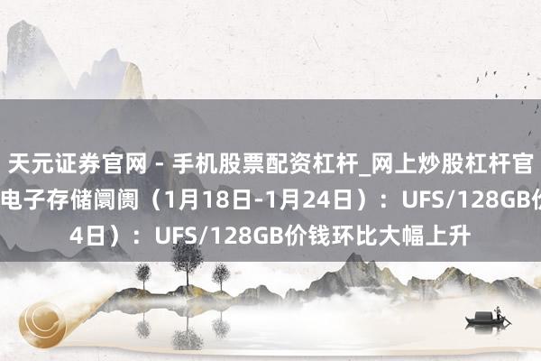 天元证券官网 - 手机股票配资杠杆_网上炒股杠杆官方配资 行业跟踪|电子存储阛阓（1月18日-1月24日）：UFS/128GB价钱环比大幅上升