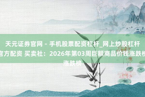 天元证券官网 - 手机股票配资杠杆_网上炒股杠杆官方配资 买卖社：2026年第03周巨额商品价钱涨跌榜