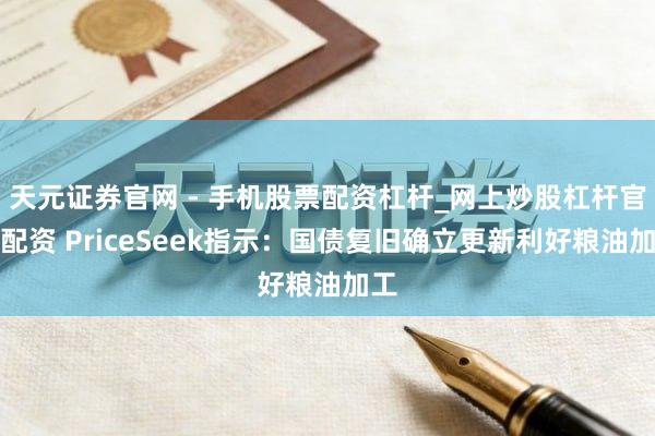 天元证券官网 - 手机股票配资杠杆_网上炒股杠杆官方配资 PriceSeek指示：国债复旧确立更新利好粮油加工