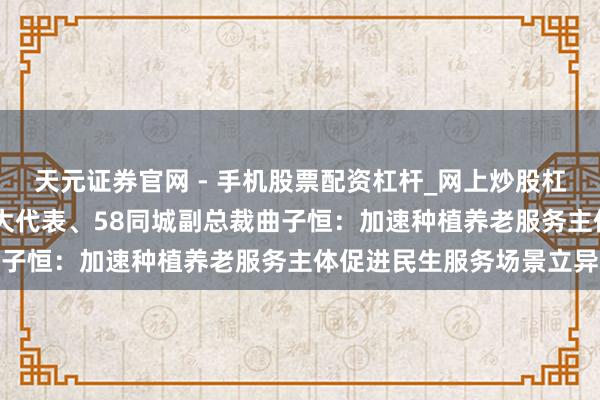 天元证券官网 - 手机股票配资杠杆_网上炒股杠杆官方配资 市东说念主大代表、58同城副总裁曲子恒：加速种植养老服务主体促进民生服务场景立异