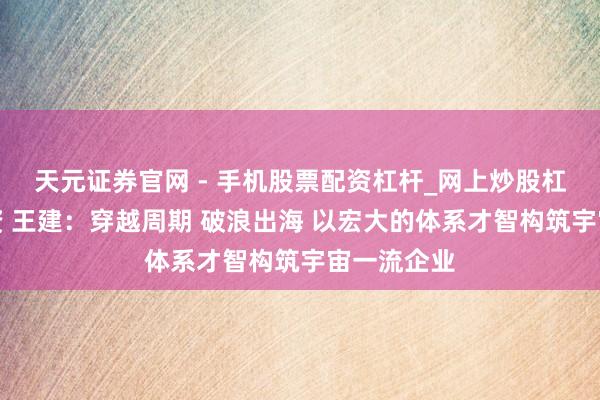 天元证券官网 - 手机股票配资杠杆_网上炒股杠杆官方配资 王建：穿越周期 破浪出海 以宏大的体系才智构筑宇宙一流企业