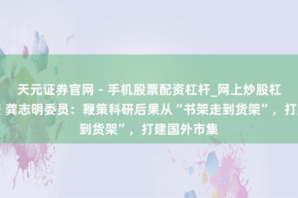 天元证券官网 - 手机股票配资杠杆_网上炒股杠杆官方配资 龚志明委员：鞭策科研后果从“书架走到货架”，打建国外市集