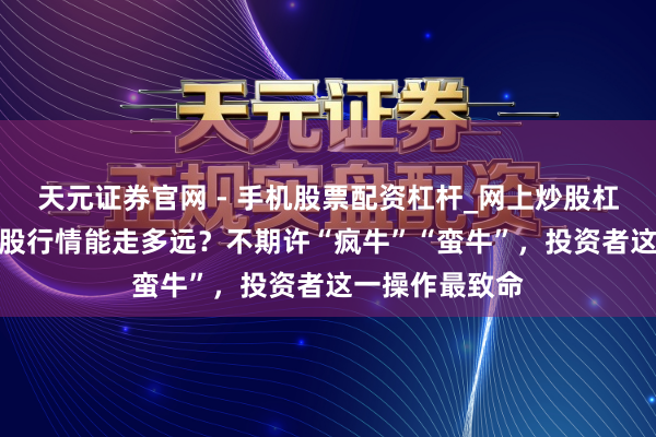 天元证券官网 - 手机股票配资杠杆_网上炒股杠杆官方配资 A股行情能走多远？不期许“疯牛”“蛮牛”，投资者这一操作最致命