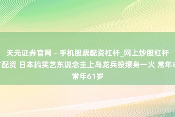 天元证券官网 - 手机股票配资杠杆_网上炒股杠杆官方配资 日本搞笑艺东说念主上岛龙兵投缳身一火 常年61岁