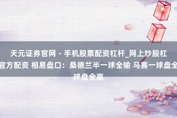天元证券官网 - 手机股票配资杠杆_网上炒股杠杆官方配资 相易盘口：桑德兰半一球全输 马赛一球盘全赢