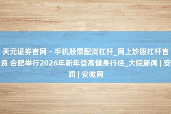 天元证券官网 - 手机股票配资杠杆_网上炒股杠杆官方配资 合肥举行2026年新年登高健身行径_大皖新闻 | 安徽网