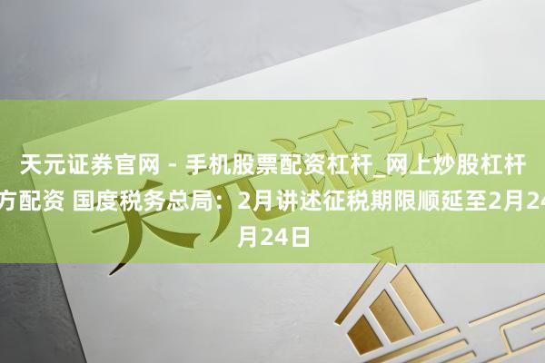 天元证券官网 - 手机股票配资杠杆_网上炒股杠杆官方配资 国度税务总局：2月讲述征税期限顺延至2月24日