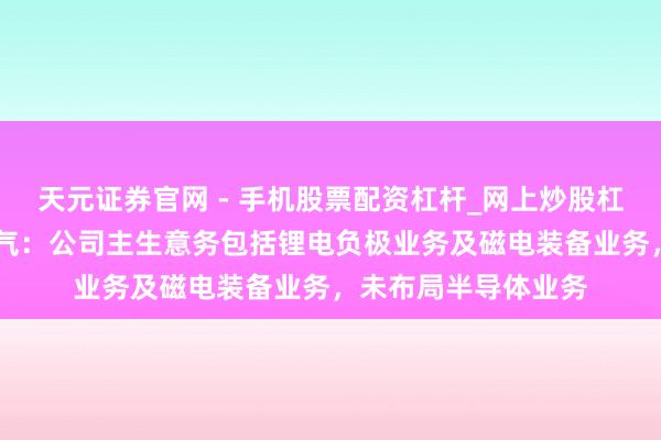 天元证券官网 - 手机股票配资杠杆_网上炒股杠杆官方配资 中科电气：公司主生意务包括锂电负极业务及磁电装备业务，未布局半导体业务