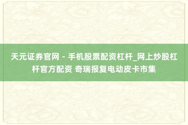 天元证券官网 - 手机股票配资杠杆_网上炒股杠杆官方配资 奇瑞报复电动皮卡市集