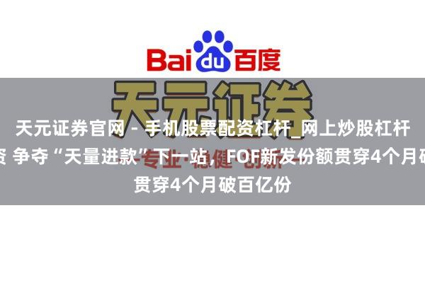 天元证券官网 - 手机股票配资杠杆_网上炒股杠杆官方配资 争夺“天量进款”下一站，FOF新发份额贯穿4个月破百亿份