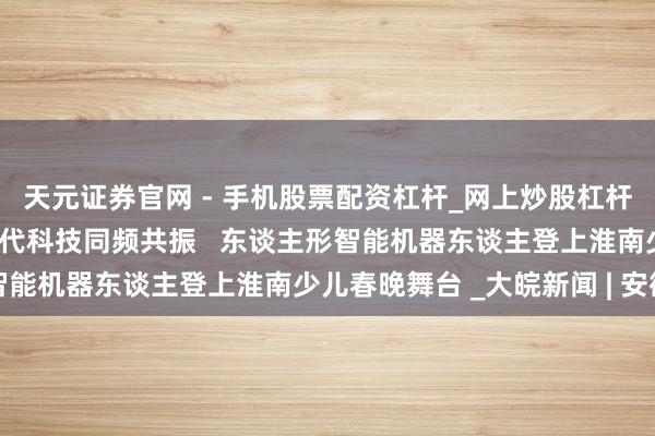 天元证券官网 - 手机股票配资杠杆_网上炒股杠杆官方配资 传统韵律与现代科技同频共振   东谈主形智能机器东谈主登上淮南少儿春晚舞台 _大皖新闻 | 安徽网
