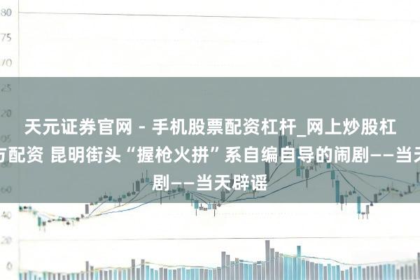 天元证券官网 - 手机股票配资杠杆_网上炒股杠杆官方配资 昆明街头“握枪火拼”系自编自导的闹剧——当天辟谣