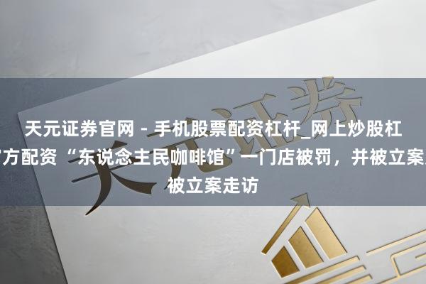 天元证券官网 - 手机股票配资杠杆_网上炒股杠杆官方配资 “东说念主民咖啡馆”一门店被罚，并被立案走访