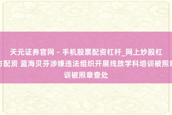 天元证券官网 - 手机股票配资杠杆_网上炒股杠杆官方配资 蓝海贝芬涉嫌违法组织开展线放学科培训被照章查处