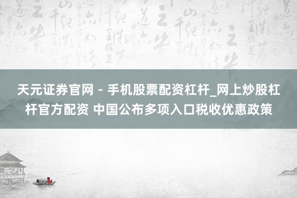 天元证券官网 - 手机股票配资杠杆_网上炒股杠杆官方配资 中国公布多项入口税收优惠政策