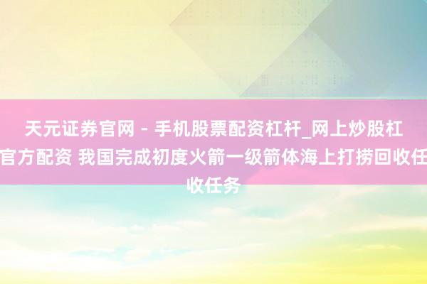 天元证券官网 - 手机股票配资杠杆_网上炒股杠杆官方配资 我国完成初度火箭一级箭体海上打捞回收任务