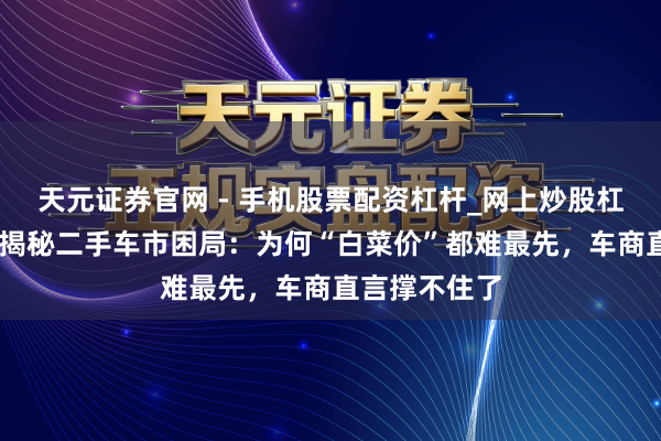 天元证券官网 - 手机股票配资杠杆_网上炒股杠杆官方配资 揭秘二手车市困局：为何“白菜价”都难最先，车商直言撑不住了
