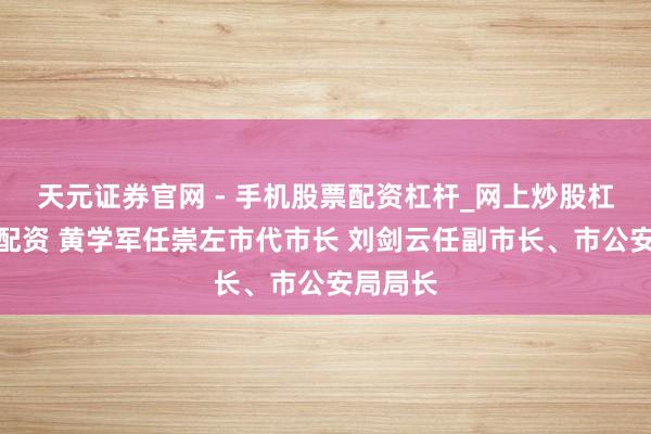 天元证券官网 - 手机股票配资杠杆_网上炒股杠杆官方配资 黄学军任崇左市代市长 刘剑云任副市长、市公安局局长