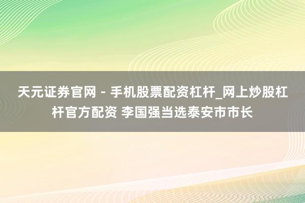天元证券官网 - 手机股票配资杠杆_网上炒股杠杆官方配资 李国强当选泰安市市长