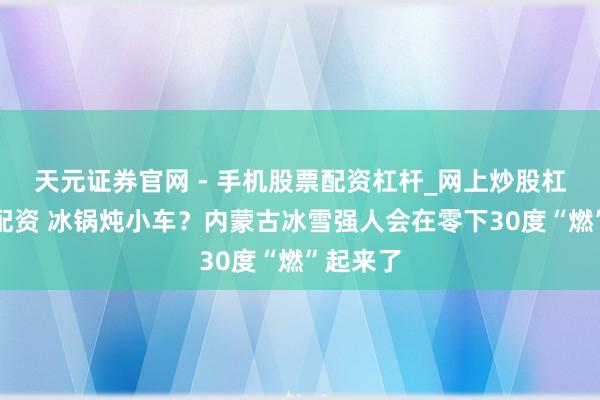 天元证券官网 - 手机股票配资杠杆_网上炒股杠杆官方配资 冰锅炖小车？内蒙古冰雪强人会在零下30度“燃”起来了
