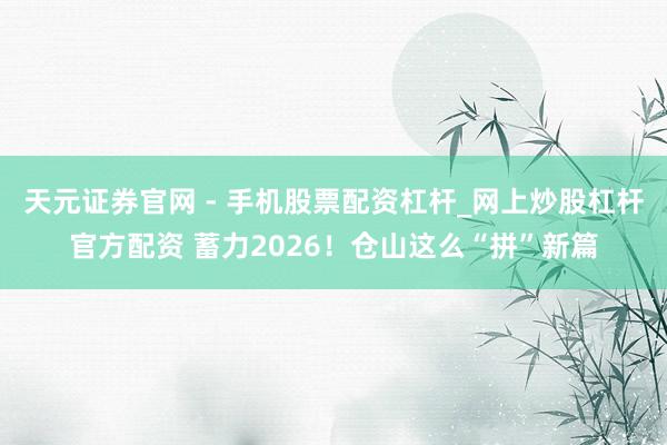 天元证券官网 - 手机股票配资杠杆_网上炒股杠杆官方配资 蓄力2026！仓山这么“拼”新篇