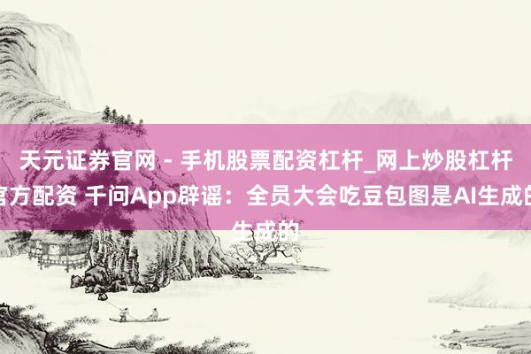 天元证券官网 - 手机股票配资杠杆_网上炒股杠杆官方配资 千问App辟谣：全员大会吃豆包图是AI生成的