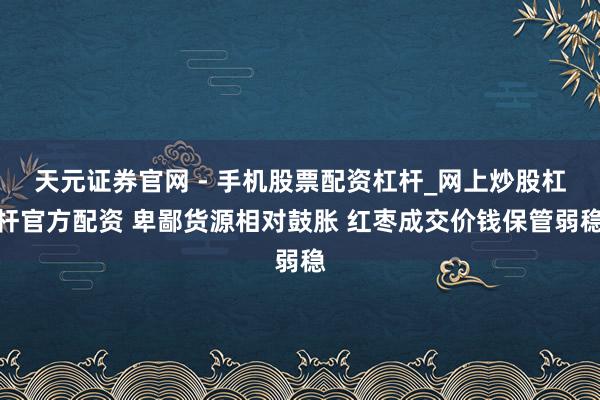 天元证券官网 - 手机股票配资杠杆_网上炒股杠杆官方配资 卑鄙货源相对鼓胀 红枣成交价钱保管弱稳