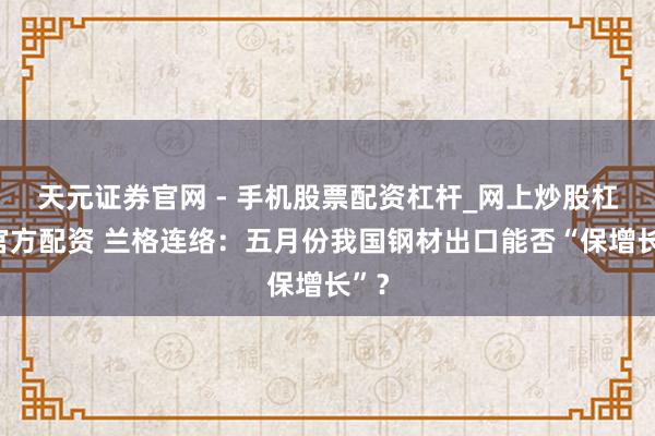 天元证券官网 - 手机股票配资杠杆_网上炒股杠杆官方配资 兰格连络：五月份我国钢材出口能否“保增长”？