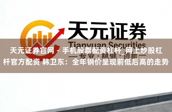 天元证券官网 - 手机股票配资杠杆_网上炒股杠杆官方配资 韩卫东：全年钢价呈现前低后高的走势