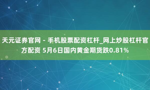 天元证券官网 - 手机股票配资杠杆_网上炒股杠杆官方配资 5月6日国内黄金期货跌0.81%