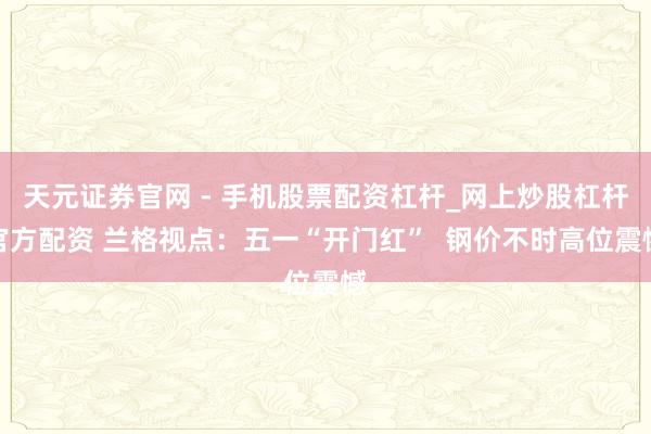 天元证券官网 - 手机股票配资杠杆_网上炒股杠杆官方配资 兰格视点：五一“开门红”  钢价不时高位震憾