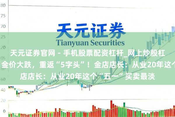天元证券官网 - 手机股票配资杠杆_网上炒股杠杆官方配资 热搜！金价大跌，重返“5字头”！金店店长：从业20年这个“五一”买卖最淡