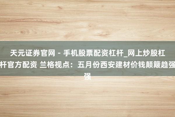 天元证券官网 - 手机股票配资杠杆_网上炒股杠杆官方配资 兰格视点：五月份西安建材价钱颠簸趋强