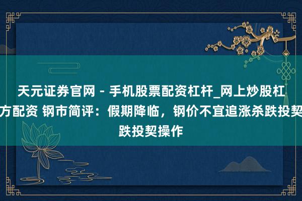 天元证券官网 - 手机股票配资杠杆_网上炒股杠杆官方配资 钢市简评：假期降临，钢价不宜追涨杀跌投契操作
