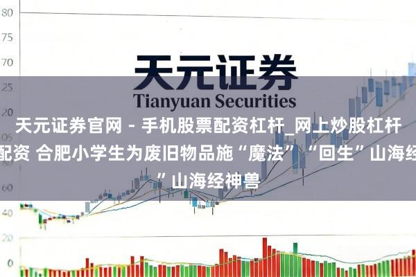 天元证券官网 - 手机股票配资杠杆_网上炒股杠杆官方配资 合肥小学生为废旧物品施“魔法” “回生”山海经神兽