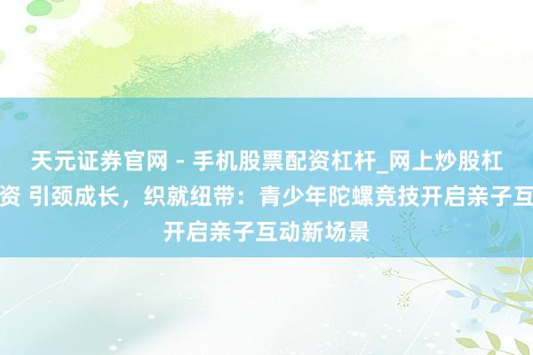 天元证券官网 - 手机股票配资杠杆_网上炒股杠杆官方配资 引颈成长，织就纽带：青少年陀螺竞技开启亲子互动新场景