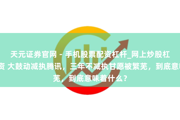 天元证券官网 - 手机股票配资杠杆_网上炒股杠杆官方配资 大鼓动减执腾讯，三年不减执甘愿被繁芜，到底意味着什么？
