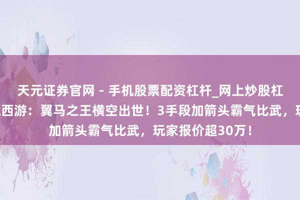 天元证券官网 - 手机股票配资杠杆_网上炒股杠杆官方配资 梦境西游：翼马之王横空出世！3手段加箭头霸气比武，玩家报价超30万！