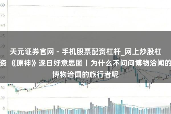 天元证券官网 - 手机股票配资杠杆_网上炒股杠杆官方配资 《原神》逐日好意思图丨为什么不问问博物洽闻的旅行者呢